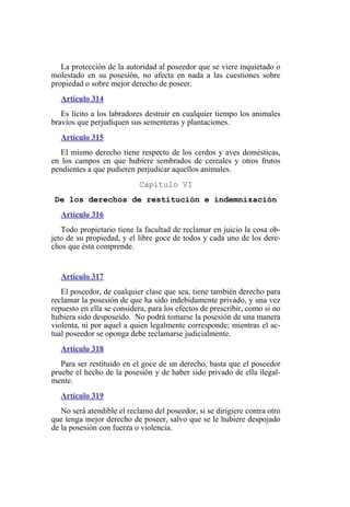 La protección de la autoridad al poseedor que se viere inquietado o
molestado en su posesión, no afecta en nada a las cuestiones sobre
propiedad o sobre mejor derecho de poseer.
Artículo 314
Es lícito a los labradores destruir en cualquier tiempo los animales
bravíos que perjudiquen sus sementeras y plantaciones.
Artículo 315
El mismo derecho tiene respecto de los cerdos y aves domésticas,
en los campos en que hubiere sembrados de cereales y otros frutos
pendientes a que pudieren perjudicar aquellos animales.
Capítulo VI
De los derechos de restitución e indemnización
Artículo 316
Todo propietario tiene la facultad de reclamar en juicio la cosa ob-
jeto de su propiedad, y el libre goce de todos y cada uno de los dere-
chos que ésta comprende.
Artículo 317
El poseedor, de cualquier clase que sea, tiene también derecho para
reclamar la posesión de que ha sido indebidamente privado, y una vez
repuesto en ella se considera, para los efectos de prescribir, como si no
hubiera sido desposeído. No podrá tomarse la posesión de una manera
violenta, ni por aquel a quien legalmente corresponde; mientras el ac-
tual poseedor se oponga debe reclamarse judicialmente.
Artículo 318
Para ser restituido en el goce de un derecho, basta que el poseedor
pruebe el hecho de la posesión y de haber sido privado de ella ilegal-
mente.
Artículo 319
No será atendible el reclamo del poseedor, si se dirigiere contra otro
que tenga mejor derecho de poseer, salvo que se le hubiere despojado
de la posesión con fuerza o violencia.
 