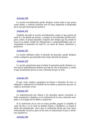 Artículo 320
La acción reivindicatoria puede dirigirse contra todo el que posea
como dueño, y subsiste mientras otro no haya adquirido la propiedad
de la cosa por prescripción positiva.
Artículo 321
También procede la acción reivindicatoria contra el que poseía de
mala fe y ha dejado de poseer; y aunque el reivindicador prefiera diri-
girse contra el actual poseedor, respecto del tiempo que ha estado la
cosa en su poder, tendrá las obligaciones y responsabilidades que co-
rresponden al poseedor de mala fe, en razón de frutos, deterioros y
perjuicios.
Artículo 322
La acción ordinaria sobre el derecho de posesión, puede dirigirse
contra cualquiera que pretenda tener mejor derecho de poseer.
Artículo 323
La acción sumarísima para recobrar la posesión puede dirigirse co-
ntra quien indebidamente hubiere privado de ella al poseedor, y contra
el que actualmente posea la cosa o derecho de que se trata.
Artículo 324
El que viola, usurpa o perjudica los bienes o derechos de otro, es
obligado a indemnizar al ofendido de los daños y perjuicios que por su
culpa se ocasionen a éste.
Artículo 325
La indemnización por ofensa a los derechos ajenos consistirá, si
hubo usurpación o despojo, en la restitución de la cosa o derecho usur-
pado y en el pago de los daños y perjuicios.
Si la restitución de la cosa no fuere posible, pagará el culpable el
valor de ella, y si el valor no pudiere fijarse y liquidarse, se estará al
dicho del perjudicado, salvo que la estimación hecha por éste fuese
notoriamente excesiva, pues en tal caso se reducirá por el juez a térmi-
nos equitativos.
Artículo 326
 