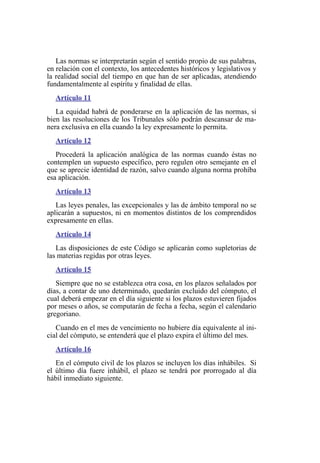 Las normas se interpretarán según el sentido propio de sus palabras,
en relación con el contexto, los antecedentes históricos y legislativos y
la realidad social del tiempo en que han de ser aplicadas, atendiendo
fundamentalmente al espíritu y finalidad de ellas.
Artículo 11
La equidad habrá de ponderarse en la aplicación de las normas, si
bien las resoluciones de los Tribunales sólo podrán descansar de ma-
nera exclusiva en ella cuando la ley expresamente lo permita.
Artículo 12
Procederá la aplicación analógica de las normas cuando éstas no
contemplen un supuesto específico, pero regulen otro semejante en el
que se aprecie identidad de razón, salvo cuando alguna norma prohíba
esa aplicación.
Artículo 13
Las leyes penales, las excepcionales y las de ámbito temporal no se
aplicarán a supuestos, ni en momentos distintos de los comprendidos
expresamente en ellas.
Artículo 14
Las disposiciones de este Código se aplicarán como supletorias de
las materias regidas por otras leyes.
Artículo 15
Siempre que no se establezca otra cosa, en los plazos señalados por
días, a contar de uno determinado, quedarán excluido del cómputo, el
cual deberá empezar en el día siguiente si los plazos estuvieren fijados
por meses o años, se computarán de fecha a fecha, según el calendario
gregoriano.
Cuando en el mes de vencimiento no hubiere día equivalente al ini-
cial del cómputo, se entenderá que el plazo expira el último del mes.
Artículo 16
En el cómputo civil de los plazos se incluyen los días inhábiles. Si
el último día fuere inhábil, el plazo se tendrá por prorrogado al día
hábil inmediato siguiente.
 