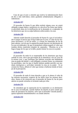 Caso de que el acto u omisión que motive la indemnización fuere
de dos o más individuos, todos quedarán solidariamente obligados a
indemnizar.
Artículo 327
El poseedor de buena fe que deba restituir alguna cosa, no estará
obligado a pagar daños y perjuicios ni a devolver los frutos que hubie-
re percibido antes de la notificación de la demanda ni a responder de
los deterioros que sin su culpa hubieren sobrevenido a la cosa.
Artículo 328
Además tendrá derecho el poseedor de buena fe a que el reivindica-
dor le pague el precio que él haya dado por la cosa, el valor de las me-
joras necesarias y el de las útiles, y a retirar los materiales de las de
puro adorno, con tal que la separación puede hacerse sin detrimento de
la cosa reivindicada y de que el propietario rehúse pagarle el valor que
tendrán dichos materiales después de separados. Mientras no se le
haga el pago de los que se le debe, puede retener la cosa en su poder.
Artículo 329
El poseedor de mala fe es responsable de los deterioros que haya
sufrido la cosa, salvo que provengan de la naturaleza o de un vicio de
la misma cosa, o que justifique que habrían ocurrido aún hallándose
ésta en poder del dueño; y está obligado a restituir frutos, no solamente
los percibidos, sino los que el dueño hubiere podido percibir con me-
diana inteligencia y actividad, teniendo la cosa en su poder. Si no
existen los frutos, deberá el valor que tenían o hubieran tenido al tiem-
po de la percepción.
Artículo 330
El poseedor de mala fe tiene derecho a que se le abone el valor de
las mejoras necesarias; respecto de las útiles tiene los mismos dere-
chos, menos el de retención que el poseedor de buena fe; las de puro
adorno no puede retirarlas ni reclamar nada por ellas
Artículo 331
Se entenderá que la separación de los materiales es en detrimento
de la cosa reivindicada, cuando hubiere de dejarla en peor estado que
antes de ejecutarse las mejoras, salvo que el poseedor vencido pueda y
quiera reponerla inmediatamente a su estado anterior.
Artículo 332
 