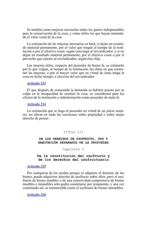 Se tendrán como mejoras necesarias todos los gastos indispensables
para la conservación de la cosa, y como útiles las que hayan aumenta-
do el valor venal de la cosa.
La estimación de las mejoras necesarias se hará, si dejan un resulta-
do material permanente, por el valor que tengan al tiempo de la resti-
tución o por el efectivo costo, según convenga al reivindicador; y si no
dejan un resultado material permanente, por el efectivo costo o por el
provecho que reporte al reivindicador, según éste elija.
Las mejoras útiles, respecto del poseedor de buena fe, se estimarán
por lo que valgan, al tiempo de la restitución, las obras en que consis-
tan las mejoras, o por el mayor valor que en virtud de éstas tenga la
cosa en dicho tiempo, a elección del reivindicador.
Artículo 333
El que después de contestada la demanda se hubiere puesto por su
culpa en la incapacidad de restituir la cosa, se considerará para los
efectos de la restitución e indemnización como poseedor de mala fe.
Artículo 334
La restitución que se haga al poseedor en virtud de un juicio suma-
rio, no afecta en nada las cuestiones sobre propiedad o sobre mejor
derecho de poseer.
TÍTULO III
DE LOS DERECHOS DE USUFRUCTO, USO Y
HABITACIÓN SEPARADOS DE LA PROPIEDAD
Capítulo I
De la constitución del usufructo y
de los derechos del usufructuario
Artículo 335
Por cualquiera de los modos porque se adquiere el dominio de los
bienes, puede adquirirse derecho de usufructo sobre ellos; pero el usu-
fructo de bienes muebles o de una colectividad comprensiva de bienes
muebles e inmuebles sólo podrá constituirse por testamento, y una vez
constituido así, es transmisible como el usufructo de bienes inmuebles.
Artículo 336
 