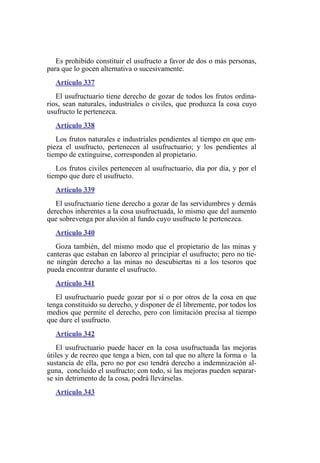 Es prohibido constituir el usufructo a favor de dos o más personas,
para que lo gocen alternativa o sucesivamente.
Artículo 337
El usufructuario tiene derecho de gozar de todos los frutos ordina-
rios, sean naturales, industriales o civiles, que produzca la cosa cuyo
usufructo le pertenezca.
Artículo 338
Los frutos naturales e industriales pendientes al tiempo en que em-
pieza el usufructo, pertenecen al usufructuario; y los pendientes al
tiempo de extinguirse, corresponden al propietario.
Los frutos civiles pertenecen al usufructuario, día por día, y por el
tiempo que dure el usufructo.
Artículo 339
El usufructuario tiene derecho a gozar de las servidumbres y demás
derechos inherentes a la cosa usufructuada, lo mismo que del aumento
que sobrevenga por aluvión al fundo cuyo usufructo le pertenezca.
Artículo 340
Goza también, del mismo modo que el propietario de las minas y
canteras que estaban en laboreo al principiar el usufructo; pero no tie-
ne ningún derecho a las minas no descubiertas ni a los tesoros que
pueda encontrar durante el usufructo.
Artículo 341
El usufructuario puede gozar por sí o por otros de la cosa en que
tenga constituido su derecho, y disponer de él libremente, por todos los
medios que permite el derecho, pero con limitación precisa al tiempo
que dure el usufructo.
Artículo 342
El usufructuario puede hacer en la cosa usufructuada las mejoras
útiles y de recreo que tenga a bien, con tal que no altere la forma o la
sustancia de ella, pero no por eso tendrá derecho a indemnización al-
guna, concluido el usufructo; con todo, si las mejoras pueden separar-
se sin detrimento de la cosa, podrá llevárselas.
Artículo 343
 