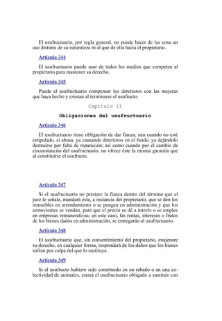 El usufructuario, por regla general, no puede hacer de las cosa un
uso distinto de su naturaleza ni al que de ella hacia el propietario.
Artículo 344
El usufructuario puede usar de todos los medios que competen al
propietario para mantener su derecho.
Artículo 345
Puede el usufructuario compensar los deterioros con las mejoras
que haya hecho y existan al terminarse el usufructo.
Capítulo II
Obligaciones del usufructuario
Artículo 346
El usufructuario tiene obligación de dar fianza, aún cuando no esté
estipulado, si abusa, ya causando deterioros en el fundo, ya dejándolo
destruirse por falta de reparación; así como cuando por el cambio de
circunstancias del usufructuario, no ofrece éste la misma garantía que
al constituirse el usufructo.
Artículo 347
Si el usufructuario no prestare la fianza dentro del término que el
juez le señale, mandará éste, a instancia del propietario, que se den los
inmuebles en arrendamiento o se pongan en administración y que los
semovientes se vendan, para que el precio se dé a interés o se emplee
en empresas remunerativas; en este caso, las rentas, intereses o frutos
de los bienes dados en administración, se entregarán al usufructuario.
Artículo 348
El usufructuario que, sin consentimiento del propietario, enajenare
su derecho, en cualquier forma, responderá de los daños que los bienes
sufran por culpa del que lo sustituya.
Artículo 349
Si el usufructo hubiere sido constituido en un rebaño o en una co-
lectividad de animales, estará el usufructuario obligado a sustituir con
 