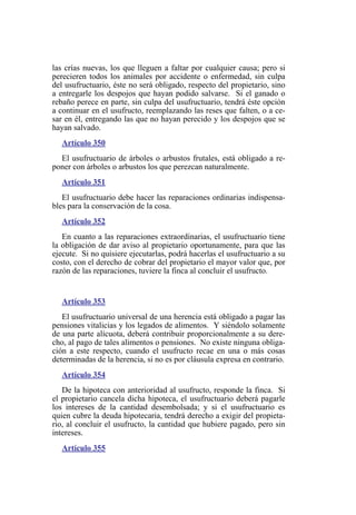 las crías nuevas, los que lleguen a faltar por cualquier causa; pero si
perecieren todos los animales por accidente o enfermedad, sin culpa
del usufructuario, éste no será obligado, respecto del propietario, sino
a entregarle los despojos que hayan podido salvarse. Si el ganado o
rebaño perece en parte, sin culpa del usufructuario, tendrá éste opción
a continuar en el usufructo, reemplazando las reses que falten, o a ce-
sar en él, entregando las que no hayan perecido y los despojos que se
hayan salvado.
Artículo 350
El usufructuario de árboles o arbustos frutales, está obligado a re-
poner con árboles o arbustos los que perezcan naturalmente.
Artículo 351
El usufructuario debe hacer las reparaciones ordinarias indispensa-
bles para la conservación de la cosa.
Artículo 352
En cuanto a las reparaciones extraordinarias, el usufructuario tiene
la obligación de dar aviso al propietario oportunamente, para que las
ejecute. Si no quisiere ejecutarlas, podrá hacerlas el usufructuario a su
costo, con el derecho de cobrar del propietario el mayor valor que, por
razón de las reparaciones, tuviere la finca al concluir el usufructo.
Artículo 353
El usufructuario universal de una herencia está obligado a pagar las
pensiones vitalicias y los legados de alimentos. Y siéndolo solamente
de una parte alícuota, deberá contribuir proporcionalmente a su dere-
cho, al pago de tales alimentos o pensiones. No existe ninguna obliga-
ción a este respecto, cuando el usufructo recae en una o más cosas
determinadas de la herencia, si no es por cláusula expresa en contrario.
Artículo 354
De la hipoteca con anterioridad al usufructo, responde la finca. Si
el propietario cancela dicha hipoteca, el usufructuario deberá pagarle
los intereses de la cantidad desembolsada; y si el usufructuario es
quien cubre la deuda hipotecaria, tendrá derecho a exigir del propieta-
rio, al concluir el usufructo, la cantidad que hubiere pagado, pero sin
intereses.
Artículo 355
 