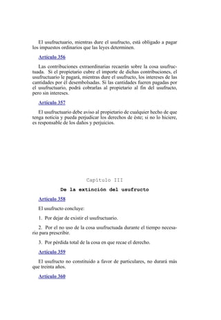 El usufructuario, mientras dure el usufructo, está obligado a pagar
los impuestos ordinarios que las leyes determinen.
Artículo 356
Las contribuciones extraordinarias recaerán sobre la cosa usufruc-
tuada. Si el propietario cubre el importe de dichas contribuciones, el
usufructuario le pagará, mientras dure el usufructo, los intereses de las
cantidades por él desembolsadas. Si las cantidades fueren pagadas por
el usufructuario, podrá cobrarlas al propietario al fin del usufructo,
pero sin intereses.
Artículo 357
El usufructuario debe aviso al propietario de cualquier hecho de que
tenga noticia y pueda perjudicar los derechos de éste; si no lo hiciere,
es responsable de los daños y perjuicios.
Capítulo III
De la extinción del usufructo
Artículo 358
El usufructo concluye:
1. Por dejar de existir el usufructuario.
2. Por el no uso de la cosa usufructuada durante el tiempo necesa-
rio para prescribir.
3. Por pérdida total de la cosa en que recae el derecho.
Artículo 359
El usufructo no constituido a favor de particulares, no durará más
que treinta años.
Artículo 360
 