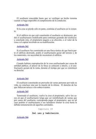 El usufructo concedido hasta que se verifique un hecho termina
cuando se haga imposible el cumplimiento de la condición.
Artículo 361
Si la cosa se pierde sólo en parte, continúa el usufructo en lo restan-
te.
Si el edificio en que esté constituido el usufructo se destruyere, po-
drá el usufructuario reedificarlo para continuar gozando del usufructo;
y concluido éste, el propietario pagará a su elección, o el valor de la
cosa o el capital invertido en su reedificación.
Artículo 362
Si el usufructo fue constituido en una finca rústica de que hacía par-
te el edificio destruido, podrá el usufructuario gozar del terreno y de
los materiales, sin necesidad de reconstruir el edificio.
Artículo 363
Cuando hubiere expropiación de la cosa usufructuada por causa de
utilidad pública, el precio de la finca se colocará a interés, y el usu-
fructuario gozará de la renta, durante el tiempo por que se constituyó
su derecho.
Artículo 364
El usufructo constituido en provecho de varias personas por toda su
vida, no concluye sino por la muerte de la última. El derecho de los
que fallezcan acrece a los sobrevivientes.
Artículo 365
Terminado el usufructo, vuelve la cosa al propietario, salvo los ca-
sos en que el usufructuario tenga que ser reembolsado de sumas que
por causa del usufructo, corresponda pagar al propietario; que en tal
caso podrán el usufructuario o sus herederos retener la cosa hasta la
debida remuneración de aquellas cantidades.
Capítulo IV
Del uso y habitación
Artículo 366
 