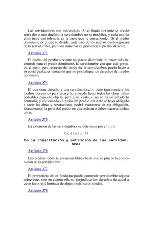 Las servidumbres son indivisibles. Si el fundo sirviente se divide
entre dos o más dueños, la servidumbre no se modifica, y cada uno de
ellos tiene que tolerarla en la parte que le corresponde. Si el predio
dominante es el que se divide, cada uno de los nuevos dueños gozará
de la servidumbre, pero sin aumentar el gravamen al predio sirviente.
Artículo 373
El dueño del predio sirviente no puede disminuir, ni hacer más in-
cómoda para el predio dominante, la servidumbre con que está grava-
do el suyo; pero respecto del modo de la servidumbre, puede hacer a
su costa cualquier variación que no perjudique los derechos del predio
dominante.
Artículo 374
El que tiene derecho a una servidumbre, lo tiene igualmente a los
medios necesarios para ejercerla, y puede hacer todas las obras indis-
pensables para ese objeto, pero a su costa, si no se ha estipulado lo
contrario; y aún cuando el dueño del predio sirviente se haya obligado
a hacer las obras y reparaciones, podrá exonerarse de esa obligación,
abandonando la parte del predio en que existen o deben hacerse dichas
obras.
Artículo 375
La extensión de las servidumbres se determina por el título.
Capítulo II
De la constitución y extinción de las servidum-
bres
Artículo 376
Los predios todos se presumen libres hasta que se pruebe la consti-
tución de la servidumbre.
Artículo 377
El propietario de un fundo no puede constituir servidumbre alguna
sobre éste, sino en cuanto ella no perjudique los derechos de aquel a
cuyo favor esté limitada de algún modo su propiedad.
Artículo 378
 