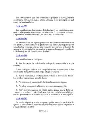Las servidumbres que son continúas y aparentes a la vez, pueden
constituirse por convenio, por última voluntad o por el simple uso del
uno y paciencia del otro.
Artículo 379
Las servidumbres discontinuas de toda clase y las continúas no apa-
rentes, sólo pueden constituirse por convenio o por última voluntad.
La posesión, aún la inmemorial, no basta para establecerlas.
Artículo 380
La existencia de un signo aparente de servidumbre continúa entre
dos predios, establecido por el propietario de ambos, basta para que la
servidumbre continúe activa o pasivamente, a no ser que al tiempo de
separarse la propiedad de los predios, se exprese lo contrario en el títu-
lo de la enajenación de cualquiera de ellos.
Artículo 381
Las servidumbres se extinguen:
1. Por la resolución del derecho del que ha constituido la servi-
dumbre.
2. Por la llegada del día o el cumplimiento de la condición, si fue
constituida, por determinado tiempo o bajo condición.
3. Por la confusión, o sea la reunión perfecta e irrevocable de am-
bos predios en manos de un solo dueño.
4. Por remisión o renuncia del dueño del predio dominante.
5. Por el no uso durante el tiempo necesario para prescribir.
6. Por venir los predios a tal estado que no puede usarse de la ser-
vidumbre; pero ésta revivirá desde que deje de existir la imposibilidad,
con tal que esto suceda antes de vencerse el término de la prescripción.
Artículo 382
Se puede adquirir y perder por prescripción un modo particular de
ejercer la servidumbre, en los mismos términos que puede adquirirse o
perderse la servidumbre.
TÍTULO V
 