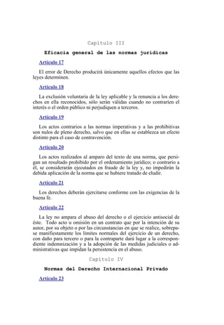 Capítulo III
Eficacia general de las normas jurídicas
Artículo 17
El error de Derecho producirá únicamente aquellos efectos que las
leyes determinen.
Artículo 18
La exclusión voluntaria de la ley aplicable y la renuncia a los dere-
chos en ella reconocidos, sólo serán válidas cuando no contraríen el
interés o el orden público ni perjudiquen a terceros.
Artículo 19
Los actos contrarios a las normas imperativas y a las prohibitivas
son nulos de pleno derecho, salvo que en ellas se establezca un efecto
distinto para el caso de contravención.
Artículo 20
Los actos realizados al amparo del texto de una norma, que persi-
gan un resultado prohibido por el ordenamiento jurídico; o contrario a
él, se considerarán ejecutados en fraude de la ley y, no impedirán la
debida aplicación de la norma que se hubiere tratado de eludir.
Artículo 21
Los derechos deberán ejercitarse conforme con las exigencias de la
buena fe.
Artículo 22
La ley no ampara el abuso del derecho o el ejercicio antisocial de
éste. Todo acto u omisión en un contrato que por la intención de su
autor, por su objeto o por las circunstancias en que se realice, sobrepa-
se manifiestamente los límites normales del ejercicio de un derecho,
con daño para tercero o para la contraparte dará lugar a la correspon-
diente indemnización y a la adopción de las medidas judiciales o ad-
ministrativas que impidan la persistencia en el abuso.
Capítulo IV
Normas del Derecho Internacional Privado
Artículo 23
 
