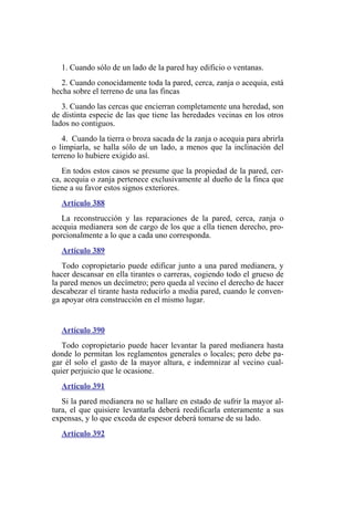 1. Cuando sólo de un lado de la pared hay edificio o ventanas.
2. Cuando conocidamente toda la pared, cerca, zanja o acequia, está
hecha sobre el terreno de una las fincas
3. Cuando las cercas que encierran completamente una heredad, son
de distinta especie de las que tiene las heredades vecinas en los otros
lados no contiguos.
4. Cuando la tierra o broza sacada de la zanja o acequia para abrirla
o limpiarla, se halla sólo de un lado, a menos que la inclinación del
terreno lo hubiere exigido así.
En todos estos casos se presume que la propiedad de la pared, cer-
ca, acequia o zanja pertenece exclusivamente al dueño de la finca que
tiene a su favor estos signos exteriores.
Artículo 388
La reconstrucción y las reparaciones de la pared, cerca, zanja o
acequia medianera son de cargo de los que a ella tienen derecho, pro-
porcionalmente a lo que a cada uno corresponda.
Artículo 389
Todo copropietario puede edificar junto a una pared medianera, y
hacer descansar en ella tirantes o carreras, cogiendo todo el grueso de
la pared menos un decímetro; pero queda al vecino el derecho de hacer
descabezar el tirante hasta reducirlo a media pared, cuando le conven-
ga apoyar otra construcción en el mismo lugar.
Artículo 390
Todo copropietario puede hacer levantar la pared medianera hasta
donde lo permitan los reglamentos generales o locales; pero debe pa-
gar él solo el gasto de la mayor altura, e indemnizar al vecino cual-
quier perjuicio que le ocasione.
Artículo 391
Si la pared medianera no se hallare en estado de sufrir la mayor al-
tura, el que quisiere levantarla deberá reedificarla enteramente a sus
expensas, y lo que exceda de espesor deberá tomarse de su lado.
Artículo 392
 