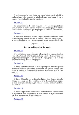 El vecino que no ha contribuido a la mayor altura, puede adquirir la
medianería en ella, pagando la mitad del suelo que ocupe el mayor
espesor y la mitad de los que haya costado.
Artículo 393
Sin consentimiento del otro, ninguno de los vecinos puede hacer
excavación en el cuerpo de una pared medianera ni apoyar ni arrimar
obras, ni hacer cosa alguno que perjudique los derechos del condueño.
Artículo 394
Si uno de los dueños de la cerca, zanja o acequia, medianera lo exi-
ge, el cuidado y la conservación de la divisoria común podrán repartir-
se proporcionalmente entre los propietarios, según la extensión de ella.
Capítulo III
De la obligación de paso
Artículo 395
El propietario de un predio enclavado entre otros ajenos, sin salida
o sin salida bastante a la vía pública, tiene derecho de exigir paso por
los predios vecinos para la explotación del suyo, pagando el valor del
terreno necesario y de todo otro perjuicio.
Artículo 396
El dueño del terreno a quien se exija el paso podrá oponerse, por ser
posible establecer el paso sobre otro predio, con iguales ventajas para
el que lo solicita, y menores inconvenientes para el que haya de con-
cederlo.
Artículo 397
El dueño del predio que ha de sufrir el paso, tiene derecho a señalar
el lugar por donde éste deba verificarse. Si el demandante no lo acep-
ta, hará la designación el juez, procurando conciliar los intereses de los
dos predios.
Artículo 398
El ancho del paso será el que baste a las necesidades del demandan-
te, a juicio del juez, no pudiendo exceder de seis ni bajar de dos me-
tros, sino por convenio de los interesados.
Artículo 399
 