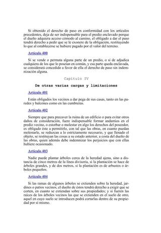 Si obtenido el derecho de paso en conformidad con los artículos
precedentes, deja de ser indispensable para el predio enclavado porque
el dueño adquiera acceso cómodo al camino, el obligado a dar el paso
tendrá derecho a pedir que se le exonere de la obligación, restituyendo
lo que al establecerse se hubiere pagado por el valor del terreno.
Artículo 400
Si se vende o permuta alguna parte de un predio, o si de adjudica
cualquiera de los que lo poseían en común, y esa parte queda enclavada,
se considerará concedido a favor de ella el derecho de paso sin indem-
nización alguna.
Capítulo IV
De otras varias cargas y limitaciones
Artículo 401
Están obligados los vecinos a dar pega de sus casas, tanto en las pa-
redes y balcones como en las cumbreras.
Artículo 402
Siempre que para precaver la ruina de un edificio o para evitar otros
daños de consideración, fuere indispensable formar andamios en el
predio vecino, o estorbar o molestar en algo los derechos del poseedor,
es obligado éste a permitirlo, con tal que las obras, en cuanto puedan
molestarle, se reduzcan a lo estrictamente necesario, y que llenado el
objeto, se restituyan las cosas a su estado anterior, a costa del dueño de
las obras, quien además debe indemnizar los perjuicios que con ellas
hubiere ocasionado.
Artículo 403
Nadie puede plantar árboles cerca de la heredad ajena, sino a dis-
tancia de cinco metros de la línea divisoria, si la plantación se hace de
árboles grandes, y de dos metros, si la plantación es de arbustos o ár-
boles pequeños.
Artículo 404
Si las ramas de algunos árboles se extienden sobre la heredad, jar-
dines o patios vecinos, el dueño de éstos tendrá derecho a exigir que se
corten, en cuanto se extiendan sobre sus propiedades; y si fueren las
raíces de los árboles vecinos las que se extienden en el suelo de otro,
aquel en cuyo suelo se introducen podrá cortarlas dentro de su propie-
dad por sí mismo.
 