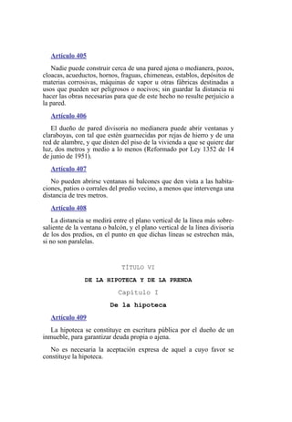 Artículo 405
Nadie puede construir cerca de una pared ajena o medianera, pozos,
cloacas, acueductos, hornos, fraguas, chimeneas, establos, depósitos de
materias corrosivas, máquinas de vapor u otras fábricas destinadas a
usos que pueden ser peligrosos o nocivos; sin guardar la distancia ni
hacer las obras necesarias para que de este hecho no resulte perjuicio a
la pared.
Artículo 406
El dueño de pared divisoria no medianera puede abrir ventanas y
claraboyas, con tal que estén guarnecidas por rejas de hierro y de una
red de alambre, y que disten del piso de la vivienda a que se quiere dar
luz, dos metros y medio a lo menos (Reformado por Ley 1352 de 14
de junio de 1951).
Artículo 407
No pueden abrirse ventanas ni balcones que den vista a las habita-
ciones, patios o corrales del predio vecino, a menos que intervenga una
distancia de tres metros.
Artículo 408
La distancia se medirá entre el plano vertical de la línea más sobre-
saliente de la ventana o balcón, y el plano vertical de la línea divisoria
de los dos predios, en el punto en que dichas líneas se estrechen más,
si no son paralelas.
TÍTULO VI
DE LA HIPOTECA Y DE LA PRENDA
Capítulo I
De la hipoteca
Artículo 409
La hipoteca se constituye en escritura pública por el dueño de un
inmueble, para garantizar deuda propia o ajena.
No es necesaria la aceptación expresa de aquel a cuyo favor se
constituye la hipoteca.
 