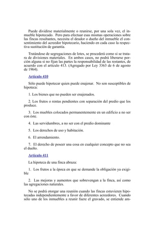 Puede dividirse materialmente o reunirse, por una sola vez, el in-
mueble hipotecado. Pero para efectuar esas mismas operaciones sobre
las fincas resultantes, necesita el deudor o dueño del inmueble el con-
sentimiento del acreedor hipotecario, haciendo en cada caso la respec-
tiva sustitución de garantía.
Tratándose de segregaciones de lotes, se procederá como si se trata-
ra de divisiones materiales. En ambos casos, no podrá liberarse por-
ción alguna si no fijan las partes la responsabilidad de las restantes, de
acuerdo con el artículo 413. (Agregado por Ley 3363 de 6 de agosto
de 1964).
Artículo 410
Sólo puede hipotecar quien puede enajenar. No son susceptibles de
hipoteca:
1. Los bienes que no pueden ser enajenados.
2. Los frutos o rentas pendientes con separación del predio que los
produce.
3. Los muebles colocados permanentemente en un edificio a no ser
con éste.
4. Las servidumbres, a no ser con el predio dominante
5. Los derechos de uso y habitación.
6. El arrendamiento.
7. El derecho de poseer una cosa en cualquier concepto que no sea
el dueño.
Artículo 411
La hipoteca de una finca abraza:
1. Los frutos a la época en que se demande la obligación ya exigi-
ble
2. Las mejoras y aumentos que sobrevengan a la finca, así como
las agregaciones naturales.
No se podrá otorgar una reunión cuando las fincas estuvieren hipo-
tecadas independientemente a favor de diferentes acreedores. Cuando
sólo uno de los inmuebles a reunir fuere el gravado, se entiende am-
 