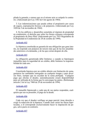 pliada la garantía, a menos que en el mismo acto se estipule lo contra-
rio. (Adicionado por Ley 3363 de 6 de agosto de 1964).
3. Las indemnizaciones que pueda cobrar el propietario por causa
de seguro, expropiación forzosa y de perjuicios. (Adicionado por Ley
3450 de 5 de noviembre de 1964).
4. En los edificios y desarrollos sometidos al régimen de propiedad
en condominio, el derecho que sobre los bienes comunes corresponda
al propietario de finca filial. (Adicionado por Ley 7933 Reguladora de
la Propiedad en Condominio de 28 de octubre de 1999).
Artículo 412
La hipoteca constituida en garantía de una obligación que gana inte-
rés, no responde con perjuicio de tercero más que de las tres anualida-
des anteriores a la demanda, y de las que corran después de ella.
Artículo 413
La obligación garantizada debe limitarse; y cuando se hipotequen
inmuebles para la seguridad de un crédito, debe limitarse la responsa-
bilidad de cada uno.
Artículo 414
Constituida hipoteca por un crédito abierto con limitación de suma,
garantiza las cantidades entregadas en cualquier tiempo y para diver-
sos fines, siempre que no excedan de la suma prefijada. Cualquier
pago que efectúe el deudor, automáticamente creará disponibilidad
para ser utilizada de la forma que lo convengan las partes. (Reformado
artículo 2 de la Ley 7460 de 29 de noviembre de 1994)
Artículo 415
El inmueble hipotecado y cada una de sus partes responden, cual-
quiera que sea su poseedor, al pago de la deuda.
Artículo 416
Cada vez que el deudor verifique un pago parcial, tiene derecho a
exigir la reducción de la hipoteca. Cuando sean varias las fincas hipo-
tecadas, a él corresponde exclusivamente hacer la imputación de pa-
gos, salvo pacto en contrario.
Artículo 417
 