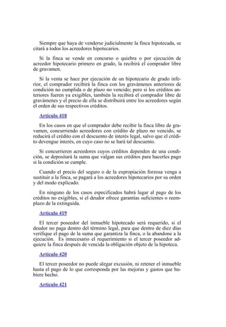 Siempre que haya de venderse judicialmente la finca hipotecada, se
citará a todos los acreedores hipotecarios.
Si la finca se vende en concurso o quiebra o por ejecución de
acreedor hipotecario primero en grado, la recibirá el comprador libre
de gravamen.
Si la venta se hace por ejecución de un hipotecario de grado infe-
rior, el comprador recibirá la finca con los gravámenes anteriores de
condición no cumplida o de plazo no vencido; pero si los créditos an-
teriores fueren ya exigibles, también la recibirá el comprador libre de
gravámenes y el precio de ella se distribuirá entre los acreedores según
el orden de sus respectivos créditos.
Artículo 418
En los casos en que el comprador debe recibir la finca libre de gra-
vamen, concurriendo acreedores con crédito de plazo no vencido, se
reducirá el crédito con el descuento de interés legal, salvo que el crédi-
to devengue interés, en cuyo caso no se hará tal descuento.
Si concurrieren acreedores cuyos créditos dependen de una condi-
ción, se depositará la suma que valgan sus créditos para hacerles pago
si la condición se cumple.
Cuando el precio del seguro o de la expropiación forzosa venga a
sustituir a la finca, se pagará a los acreedores hipotecarios por su orden
y del modo explicado.
En ninguno de los casos especificados habrá lugar al pago de los
créditos no exigibles, si el deudor ofrece garantías suficientes o reem-
plazo de la extinguida.
Artículo 419
El tercer poseedor del inmueble hipotecado será requerido, si el
deudor no paga dentro del término legal, para que dentro de diez días
verifique el pago de la suma que garantiza la finca, o la abandone a la
ejecución. Es innecesario el requerimiento si el tercer poseedor ad-
quiere la finca después de vencida la obligación objeto de la hipoteca.
Artículo 420
El tercer poseedor no puede alegar excusión, ni retener el inmueble
hasta el pago de lo que corresponda por las mejoras y gastos que hu-
biere hecho.
Artículo 421
 