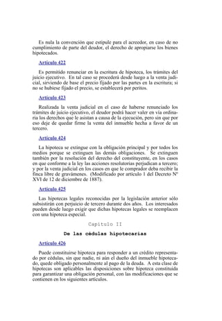 Es nula la convención que estipule para el acreedor, en caso de no
cumplimiento de parte del deudor, el derecho de apropiarse los bienes
hipotecados.
Artículo 422
Es permitido renunciar en la escritura de hipoteca, los trámites del
juicio ejecutivo. En tal caso se procederá desde luego a la venta judi-
cial, sirviendo de base el precio fijado por las partes en la escritura; si
no se hubiese fijado el precio, se establecerá por peritos.
Artículo 423
Realizada la venta judicial en el caso de haberse renunciado los
trámites de juicio ejecutivo, el deudor podrá hacer valer en vía ordina-
ria los derechos que le asistan a causa de la ejecución, pero sin que por
eso deje de quedar firme la venta del inmueble hecha a favor de un
tercero.
Artículo 424
La hipoteca se extingue con la obligación principal y por todos los
medios porque se extinguen las demás obligaciones. Se extinguen
también por la resolución del derecho del constituyente, en los casos
en que conforme a la ley las acciones resolutorias perjudican a tercero;
y por la venta judicial en los casos en que le comprador deba recibir la
finca libre de gravámenes. (Modificado por artículo 1 del Decreto Nº
XVI de 12 de diciembre de 1887).
Artículo 425
Las hipotecas legales reconocidas por la legislación anterior sólo
subsistirán con perjuicio de tercero durante dos años. Los interesados
pueden desde luego exigir que dichas hipotecas legales se reemplacen
con una hipoteca especial.
Capítulo II
De las cédulas hipotecarias
Artículo 426
Puede constituirse hipoteca para responder a un crédito representa-
do por cédulas, sin que nadie, ni aún el dueño del inmueble hipoteca-
do, quede obligado personalmente al pago de la deuda. A esta clase de
hipotecas son aplicables las disposiciones sobre hipoteca constituida
para garantizar una obligación personal, con las modificaciones que se
contienen en los siguientes artículos.
 