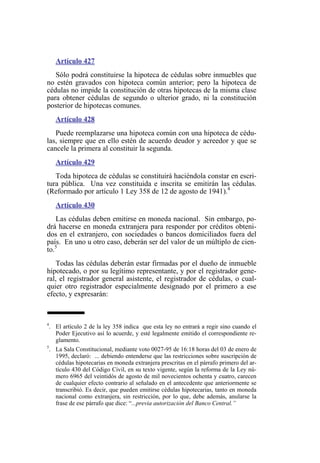 Artículo 427
Sólo podrá constituirse la hipoteca de cédulas sobre inmuebles que
no estén gravados con hipoteca común anterior; pero la hipoteca de
cédulas no impide la constitución de otras hipotecas de la misma clase
para obtener cédulas de segundo o ulterior grado, ni la constitución
posterior de hipotecas comunes.
Artículo 428
Puede reemplazarse una hipoteca común con una hipoteca de cédu-
las, siempre que en ello estén de acuerdo deudor y acreedor y que se
cancele la primera al constituir la segunda.
Artículo 429
Toda hipoteca de cédulas se constituirá haciéndola constar en escri-
tura pública. Una vez constituida e inscrita se emitirán las cédulas.
(Reformado por artículo 1 Ley 358 de 12 de agosto de 1941).4
Artículo 430
Las cédulas deben emitirse en moneda nacional. Sin embargo, po-
drá hacerse en moneda extranjera para responder por créditos obteni-
dos en el extranjero, con sociedades o bancos domiciliados fuera del
país. En uno u otro caso, deberán ser del valor de un múltiplo de cien-
to.5
Todas las cédulas deberán estar firmadas por el dueño de inmueble
hipotecado, o por su legítimo representante, y por el registrador gene-
ral, el registrador general asistente, el registrador de cédulas, o cual-
quier otro registrador especialmente designado por el primero a ese
efecto, y expresarán:
4
. El artículo 2 de la ley 358 indica que esta ley no entrará a regir sino cuando el
Poder Ejecutivo así lo acuerde, y esté legalmente emitido el correspondiente re-
glamento.
5
. La Sala Constitucional, mediante voto 0027-95 de 16:18 horas del 03 de enero de
1995, declaró: ... debiendo entenderse que las restricciones sobre suscripción de
cédulas hipotecarias en moneda extranjera prescritas en el párrafo primero del ar-
tículo 430 del Código Civil, en su texto vigente, según la reforma de la Ley nú-
mero 6965 del veintidós de agosto de mil novecientos ochenta y cuatro, carecen
de cualquier efecto contrario al señalado en el antecedente que anteriormente se
transcribió. Es decir, que pueden emitirse cédulas hipotecarias, tanto en moneda
nacional como extranjera, sin restricción, por lo que, debe además, anularse la
frase de ese párrafo que dice: “...previa autorización del Banco Central.”
 