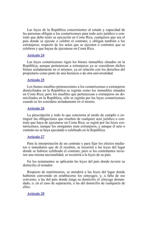 Las leyes de la República concernientes al estado y capacidad de
las personas obligan a los costarricenses para todo acto jurídico o con-
trato que deba tener su ejecución en Costa Rica, cualquiera que sea el
país donde se ejecute o celebre el contrato; y obligan también a los
extranjeros; respecto de los actos que se ejecuten o contratos que se
celebren y que hayan de ejecutarse en Costa Rica.
Artículo 24
Las leyes costarricenses rigen los bienes inmuebles situados en la
República, aunque pertenezcan a extranjeros ya se consideren dichos
bienes aisladamente en sí mismos, ya en relación con los derechos del
propietario como parte de una herencia o de otra universalidad.
Artículo 25
Los bienes muebles pertenecientes a los costarricenses o extranjeros
domiciliados en la República se regirán como los inmuebles situados
en Costa Rica; pero los muebles que pertenezcan a extranjeros no do-
miciliados en la República, sólo se regirán por las leyes costarricenses
cuando se les considere aisladamente en sí mismo.
Artículo 26
La prescripción y todo lo que concierna al modo de cumplir o ex-
tinguir las obligaciones que resulten de cualquier acto jurídico o con-
trato que haya de ejecutarse en Costa Rica, se regirá por las leyes cos-
tarricenses, aunque los otorgantes sean extranjeros, y aunque el acto o
contrato no se haya ejecutado o celebrado en la República.
Artículo 27
Para la interpretación de un contrato y para fijar los efectos media-
tos o inmediatos que de él resulten, se recurrirá a las leyes del lugar
donde se hubiere celebrado el contrato; pero si los contratantes tuvie-
ren una misma nacionalidad, se recurrirá a la leyes de su país.
En los testamentos se aplicarán las leyes del país donde tuviere su
domicilio el testador.
Respecto de matrimonios, se atenderá a las leyes del lugar donde
hubieren convenido en establecerse los cónyuges; y, a falta de ese
convenio, a las del país donde tenga su domicilio el cónyuge deman-
dado, o, en el caso de separación, a las del domicilio de cualquiera de
ellos.
Artículo 28
 