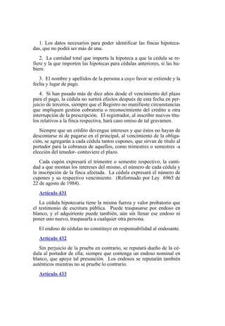 1. Los datos necesarios para poder identificar las fincas hipoteca-
das, que no podrá ser más de una.
2. La cantidad total que importa la hipoteca a que la cédula se re-
fiere y la que importen las hipotecas para cédulas anteriores, si las hu-
biere.
3. El nombre y apellidos de la persona a cuyo favor se extiende y la
fecha y lugar de pago.
4. Si han pasado más de diez años desde el vencimiento del plazo
para el pago, la cédula no surtirá efectos después de esta fecha en per-
juicio de terceros, siempre que el Registro no manifieste circunstancias
que impliquen gestión cobratoria o reconocimiento del crédito u otra
interrupción de la prescripción. El registrador, al inscribir nuevos títu-
los relativos a la finca respectiva, hará caso omiso de tal gravamen.
Siempre que un crédito devengue intereses y que éstos no hayan de
descontarse ni de pagarse en el principal, al vencimiento de la obliga-
ción, se agregarán a cada cédula tantos cupones, que sirvan de título al
portador para la cobranza de aquellos, como trimestres o semestres -a
elección del tenedor- contuviere el plazo.
Cada cupón expresará el trimestre o semestre respectivo, la canti-
dad a que montan los intereses del mismo, el número de cada cédula y
la inscripción de la finca afectada. La cédula expresará el número de
cupones y su respectivo vencimiento. (Reformado por Ley 6965 de
22 de agosto de 1984).
Artículo 431
La cédula hipotecaria tiene la misma fuerza y valor probatorio que
el testimonio de escritura pública. Puede traspasarse por endoso en
blanco, y el adquiriente puede también, aún sin llenar ese endoso ni
poner uno nuevo, traspasarla a cualquier otra persona.
El endoso de cédulas no constituye en responsabilidad al endosante.
Artículo 432
Sin perjuicio de la prueba en contrario, se reputará dueño de la cé-
dula al portador de ella; siempre que contenga un endoso nominal en
blanco, que apoye tal presunción. Los endosos se reputarán también
auténticos mientras no se pruebe lo contrario.
Artículo 433
 