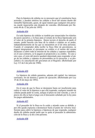 Para la hipoteca de cédulas no es necesario que al constituirse haya
acreedor, y pueden emitirse las cédulas a favor del mismo dueño del
inmueble hipotecado, quien, de igual manera que cualquier otra perso-
na, puede negociarlas aún después de vencidas. (Reformado por De-
creto 46 de 12 de julio de 1895).
Artículo 434
En toda hipoteca de cédulas se tendrán por renunciados los trámites
de juicio ejecutivo, y la base para el remate de la finca hipotecada será
el valor de la primera hipoteca. Quien tuviere el derecho de pedir el
remate, podrá hacerlo con base de la cédula o cédulas en su poder,
independientemente de las que se encuentren en el de otras personas.
Cuando el comprador deba recibir la finca libre de gravámenes, se
pagará íntegramente al ejecutante su crédito si el monto del remate
alcanzare a cubrir toda la emisión de las cédulas y cupones expedidos;
en el caso contrario, se le pagará en proporción a su crédito. En uno y
otro caso, el resto del precio quedará depositado para responder al pa-
go de las cédulas y cupones no presentados en la ejecución, y se pro-
cederá a la cancelación del gravamen en el Registro. (Reformado por
Ley 113 de 6 de julio de 1940).
Artículo 435
La hipoteca de cédula garantiza, además del capital, los intereses
corrientes, los de demora y gastos de ejecución. (Reformado por Ley
15 de 26 de mayo de 1892).
Artículo 436
En el caso de que la finca se desmejore hasta ser insuficiente para
cubrir el valor de la hipoteca a que ella responde, cualquier tenedor de
cédulas puede pedir la venta, aunque el plazo no esté vencido, y con el
precio de ella se hará el pago con el descuento señalado por la ley para
los pagos adelantados.
Artículo 437
Si el poseedor de la finca no la cuida y atiende como es debido, y
por ello queda expuesta a desmerecer hasta el punto de volverse insu-
ficiente para cubrir la hipoteca o hipotecas de que responda, cualquier
dueño de cédulas puede pedir que se quite al poseedor la administra-
ción de la finca y se dé a otra persona.
Artículo 438
 