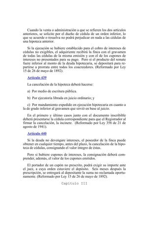 Cuando la venta o administración a que se refieren los dos artículos
anteriores, se solicite por el dueño de cédula de un orden inferior, lo
que se acuerde o resuelva no podrá perjudicar en nada a las cédulas de
una hipoteca anterior.
Si la ejecución se hubiere establecido para el cobro de intereses de
cédulas no exigibles, el adquiriente recibirá la finca con el gravamen
de todas las cédulas de la misma emisión y con el de los cupones de
intereses no presentados para su pago. Pero si el producto del remate
fuere inferior al monto de la deuda hipotecaria, se depositará para re-
partirse a prorrata entre todos los coacreedores. (Reformado por Ley
15 de 26 de mayo de 1892).
Artículo 439
La cancelación de la hipoteca deberá hacerse:
a) Por medio de escritura pública.
b) Por ejecutoria librada en juicio ordinario; y
c) Por mandamiento expedido en ejecución hipotecaria en cuanto a
la de grado inferior al gravamen que sirvió en base al juicio.
En el primero y último casos junto con el documento inscribible
deberá presentarse la cédula correspondiente para que el Registrador al
firmar la cancelación, la incinere. (Reformado por Ley 358 de 21 de
agosto de 1941).
Artículo 440
Si la deuda no devengare intereses, el poseedor de la finca puede
obtener en cualquier tiempo, antes del plazo, la cancelación de la hipo-
teca de cédulas, consignando el valor íntegro de éstas.
Pero si hubiere cupones de intereses, la consignación deberá com-
prender, además, el valor de los cupones emitidos.
El portador de un cupón no prescrito, podrá exigir su importe ante
el juez, a cuya orden estuviere el depósito. Seis meses después la
prescripción, se entregará al depositante la suma no reclamada oportu-
namente. (Reformado por Ley 15 de 26 de mayo de 1892).
Capítulo III
 