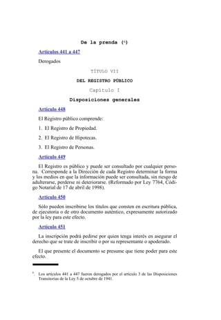 De la prenda (6)
Artículos 441 a 447
Derogados
TÍTULO VII
DEL REGISTRO PÚBLICO
Capítulo I
Disposiciones generales
Artículo 448
El Registro público comprende:
1. El Registro de Propiedad.
2. El Registro de Hipotecas.
3. El Registro de Personas.
Artículo 449
El Registro es público y puede ser consultado por cualquier perso-
na. Corresponde a la Dirección de cada Registro determinar la forma
y los medios en que la información puede ser consultada, sin riesgo de
adulterarse, perderse ni deteriorarse. (Reformado por Ley 7764, Códi-
go Notarial de 17 de abril de 1998).
Artículo 450
Sólo pueden inscribirse los títulos que consten en escritura pública,
de ejecutoria o de otro documento auténtico, expresamente autorizado
por la ley para este efecto.
Artículo 451
La inscripción podrá pedirse por quien tenga interés en asegurar el
derecho que se trate de inscribir o por su representante o apoderado.
El que presente el documento se presume que tiene poder para este
efecto.
6
. Los artículos 441 a 447 fueron derogados por el artículo 3 de las Disposiciones
Transitorias de la Ley 5 de octubre de 1941.
 