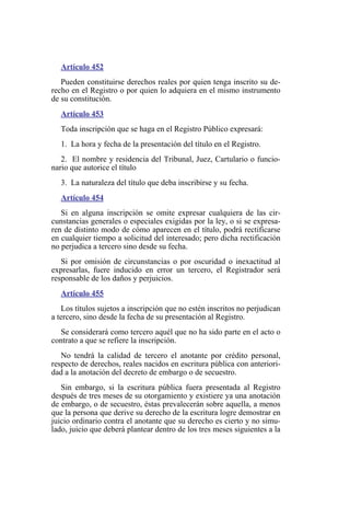 Artículo 452
Pueden constituirse derechos reales por quien tenga inscrito su de-
recho en el Registro o por quien lo adquiera en el mismo instrumento
de su constitución.
Artículo 453
Toda inscripción que se haga en el Registro Público expresará:
1. La hora y fecha de la presentación del título en el Registro.
2. El nombre y residencia del Tribunal, Juez, Cartulario o funcio-
nario que autorice el título
3. La naturaleza del título que deba inscribirse y su fecha.
Artículo 454
Si en alguna inscripción se omite expresar cualquiera de las cir-
cunstancias generales o especiales exigidas por la ley, o si se expresa-
ren de distinto modo de cómo aparecen en el título, podrá rectificarse
en cualquier tiempo a solicitud del interesado; pero dicha rectificación
no perjudica a tercero sino desde su fecha.
Si por omisión de circunstancias o por oscuridad o inexactitud al
expresarlas, fuere inducido en error un tercero, el Registrador será
responsable de los daños y perjuicios.
Artículo 455
Los títulos sujetos a inscripción que no estén inscritos no perjudican
a tercero, sino desde la fecha de su presentación al Registro.
Se considerará como tercero aquél que no ha sido parte en el acto o
contrato a que se refiere la inscripción.
No tendrá la calidad de tercero el anotante por crédito personal,
respecto de derechos, reales nacidos en escritura pública con anteriori-
dad a la anotación del decreto de embargo o de secuestro.
Sin embargo, si la escritura pública fuera presentada al Registro
después de tres meses de su otorgamiento y existiere ya una anotación
de embargo, o de secuestro, éstas prevalecerán sobre aquella, a menos
que la persona que derive su derecho de la escritura logre demostrar en
juicio ordinario contra el anotante que su derecho es cierto y no simu-
lado, juicio que deberá plantear dentro de los tres meses siguientes a la
 