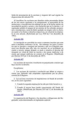 fecha de presentación de la escritura y respecto del cual regirán las
disposiciones del artículo 978.
Al inscribirse las escrituras por derechos reales presentadas dentro
de los tres meses siguientes a su otorgamiento, se prescindirá de las
anotaciones o inscripciones de embargo de que se ha hecho mérito sin
necesidad de gestión u ocurso, o de resolución que así lo declare, y el
registrador pondrá al margen de los asientos de las referidas anotacio-
nes o inscripciones, razón de haber quedado sin ningún valor ni efecto,
en cuanto a los bienes o derechos respectivos, en virtud de los dispues-
to en este artículo. (Reformado por Ley 2928 de 5 de diciembre de
1961).
Artículo 456
La inscripción no convalida los actos o contratos inscritos que sean
nulos o anulables conforme a la ley. Sin embargo, los actos o contra-
tos que se ejecuten u otorguen por persona a que en el Registro apa-
rezca con derecho para ello, una vez inscritos, no se invalidarán en
cuanto a tercero, aunque después se anule o resuelva el derecho del
otorgante en virtud de título no inscrito o de causas implícitas o de
causas que aunque explícitas no consten en el Registro. (Modificado
por Decreto XVI de 12 de diciembre de 1887).
Artículo 457
Las acciones de rescisión o resolución no perjudicarán a tercero que
haya inscrito su derecho.
Exceptúanse:
1. Las acciones de rescisión o resolución que deban su origen a
causas que, habiendo sido estipuladas expresamente por las partes,
consten en el Registro.
2. Las acciones rescisorias de enajenaciones en fraude de acreedo-
res, en los casos siguientes:
1. Cuando la segunda enajenación ha sido por título lucrativo; y
2. Cuando el tercero haya tenido conocimiento del fraude del
deudor. (Modificado por Decreto XVI del 12 de diciembre de
1887).
Artículo 458
La organización del Registro y los derechos y obligaciones del Re-
gistrador, serán determinados en reglamento especial.
 
