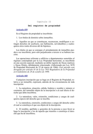Capítulo II
Del registro de propiedad
Artículo 459
En el Registro de propiedad se inscribirán:
1. Los títulos de dominio sobre inmuebles.
2. Aquellos en que se constituyan, reconozcan, modifiquen o ex-
tingan derechos de usufructo, uso habitación, servidumbres y cuales-
quiera otros reales diversos del de hipoteca.
Los títulos en que se consigne el arrendamiento de inmuebles pue-
den o no inscribirse; pero sólo perjudicarán a tercero si se hubiera ins-
crito.
Las operaciones referente a edificios o departamentos sometidos al
régimen contemplado por la Ley Propiedad horizontal, se inscribirán
en una sección especial, mediante un doble registro de fincas matrices
y fincas filiales, debidamente relacionado. (Adicionado por Ley 3670
de Propiedad Horizontal de 22 de marzo de 1966). Este párrafo está
derogado por artículo 41 de la Ley 7933 Reguladora de la Propiedad
en Condominio de 28 de octubre de 1999.
Artículo 460
Cualquiera inscripción que se haga en el Registro de Propiedad, re-
lativa a un inmueble, expresará, además de las circunstancias de toda
inscripción:
1. La naturaleza, situación, cabida, linderos y nombre y número si
constaren, del inmueble objeto de la inscripción o al cual afecte el de-
recho que deba inscribirse.
2. La naturaleza, valor, extensión, condiciones y cargas de cual-
quiera especie del derecho que se inscriba.
3. La naturaleza, extensión, condiciones y cargas del derecho sobre
el cual se constituya el que sea objeto de la inscripción.
4. El nombre, apellidos y generales de la persona a cuyo favor se
haga la inscripción y los de aquella que trasmita o constituya el dere-
cho que ha de inscribirse.
 