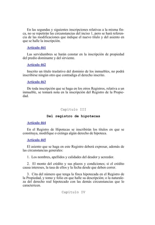 En las segundas y siguientes inscripciones relativas a la misma fin-
ca, no se repetirán las circunstancias del inciso 1, pero se hará referen-
cia de las modificaciones que indique el nuevo título y del asiento en
que se halle la inscripción.
Artículo 461
Las servidumbres se harán constar en la inscripción de propiedad
del predio dominante y del sirviente.
Artículo 462
Inscrito un título traslativo del dominio de los inmuebles, no podrá
inscribirse ningún otro que contradiga el derecho inscrito.
Artículo 463
De toda inscripción que se haga en los otros Registros, relativa a un
inmueble, se tomará nota en la inscripción del Registro de la Propie-
dad.
Capítulo III
Del registro de hipotecas
Artículo 464
En el Registro de Hipotecas se inscribirán los títulos en que se
constituya, modifique o extinga algún derecho de hipoteca.
Artículo 465
El asiento que se haga en este Registro deberá expresar, además de
las circunstancias generales:
1. Los nombres, apellidos y calidades del deudor y acreedor.
2. El monto del crédito y sus plazos y condiciones; si el crédito
causa intereses, la tasa de ellos y la fecha desde que deben correr.
3. Cita del número que tenga la finca hipotecada en el Registro de
la Propiedad, y tomo y folio en que halle su descripción; o la naturale-
za del derecho real hipotecado con las demás circunstancias que lo
caractericen.
Capítulo IV
 
