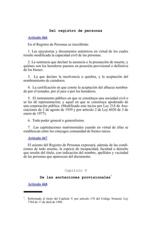 Del registro de personas
Artículo 466
En el Registro de Personas se inscribirán:
1. Las ejecutorias y documentos auténticos en virtud de los cuales
resulte modificada la capacidad civil de las personas.
2. La sentencia que declare la ausencia o la presunción de muerte, y
quiénes son los herederos puestos en posesión provisional o definitiva
de los bienes.
3. La que declare la insolvencia o quiebra, y la aceptación del
nombramiento de curadores.
4. La certificación en que conste la aceptación del albacea nombra-
do por el testador, por el juez o por los herederos.
5. El instrumento público en que se constituya una sociedad civil o
se les dé representación; y aquel en que se constituya apoderado de
una corporación pública. (Modificado este inciso por Ley 218 de Aso-
ciaciones de 2 de agosto de 1939 y por artículo 2 de Ley 6020 de 3 de
enero de 1977).
6. Todo poder general o generalísimo.
7. Las capitulaciones matrimoniales cuando en virtud de ellas se
establezcan entre los cónyuges comunidad de bienes raíces.
Artículo 467
El asiento del Registro de Personas expresará, además de las condi-
ciones de todo asiento, la especie de incapacidad, facultad o derecho
que resulte del título, con indicación del nombre, apellidos y vecindad
de las personas que aparezcan del documento.
Capítulo V
De las anotaciones provisionales7
Artículo 468
7
. Reformado el título del Capítulo V por artículo 178 del Código Notarial, Ley
7764 de 17 de abril de 1998.
 