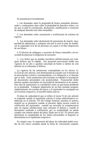 Se anotarán provisionalmente:
1. Las demandas sobre la propiedad de bienes inmuebles determi-
nados y cualesquiera otras sobre la propiedad de derechos reales o en
las que se pida la constitución, declaración, modificación o extinción
de cualquier derecho real sobre inmuebles.
2. Las demandas sobre cancelación o rectificación de asientos de
registro.
3. Las demandas sobre declaración de presunción de muerte, inca-
pacidad de administrar y cualquier otra por la cual se trate de modifi-
car la capacidad civil de las personas en cuanto a la libre disposición
de sus bienes.
4. El decreto de embargos y secuestro de bienes inmuebles, sin ne-
cesidad de practicar la diligencia de secuestro.
5. Los títulos que no puedan inscribirse definitivamente por cual-
quier defecto que lo impida. Esa anotación provisional tendrá una
vigencia de un año y quedará cancelada de hecho si dentro de este
término no se subsanare el defecto.
La vigencia de las anotaciones contempladas en los incisos 1),
2),3),4) de este artículo, será determinada de acuerdo con el término de
la prescripción extintiva correspondiente a la obligación o el derecho
que se trate. Estas anotaciones provisionales ni impiden la inscripción
de documentos presentados con posterioridad. Transcurrido dicho
término quedan canceladas sin necesidad de declaratoria ni de asiento.
Este tipo de anotaciones se considerará como un gravamen pendiente
en la propiedad. Cualquier adquiriente de un bien anotado aceptará,
implícitamente, las resultas del juicio y el registrador lo consignará así
en el asiento respectivo, al inscribir títulos nuevos.
El plazo de caducidad al que se refiere el inciso 5) de este artículo
se suspende cuando el registrador solicite el cotejo administrativo es-
tablecido en el artículo 125 del Código Notarial, mientras el archivo
notarial no se pronuncie cuando se presente algún recurso contra la
calificación del registrador; cuando sea necesaria la comparecencia
ante un órgano jurisdiccional, para subsanar el defecto y cuando el
documento sometido a calificación, por su complejidad, no pueda
cumplir este trámite dentro del plazo fijado por la ley. El criterio para
determinar la complejidad de los títulos presentados al Registro se
determinará en el reglamento respectivo.
En ningún caso, la suspensión del plazo de caducidad podrá exce-
der de tres meses contados desde la fecha de vencimiento original,
 