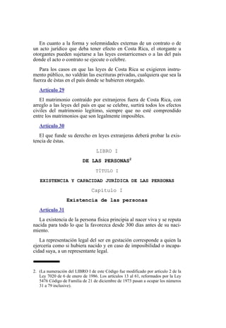 En cuanto a la forma y solemnidades externas de un contrato o de
un acto jurídico que deba tener efecto en Costa Rica, el otorgante u
otorgantes pueden sujetarse a las leyes costarricenses o a las del país
donde el acto o contrato se ejecute o celebre.
Para los casos en que las leyes de Costa Rica se exigieren instru-
mento público, no valdrán las escrituras privadas, cualquiera que sea la
fuerza de éstas en el país donde se hubieren otorgado.
Artículo 29
El matrimonio contraído por extranjeros fuera de Costa Rica, con
arreglo a las leyes del país en que se celebre, surtirá todos los efectos
civiles del matrimonio legítimo, siempre que no esté comprendido
entre los matrimonios que son legalmente imposibles.
Artículo 30
El que funde su derecho en leyes extranjeras deberá probar la exis-
tencia de éstas.
LIBRO I
DE LAS PERSONAS2
TÍTULO I
EXISTENCIA Y CAPACIDAD JURÍDICA DE LAS PERSONAS
Capítulo I
Existencia de las personas
Artículo 31
La existencia de la persona física principia al nacer viva y se reputa
nacida para todo lo que la favorezca desde 300 días antes de su naci-
miento.
La representación legal del ser en gestación corresponde a quien la
ejercería como si hubiera nacido y en caso de imposibilidad o incapa-
cidad suya, a un representante legal.
2. (La numeración del LIBRO I de este Código fue modificado por artículo 2 de la
Ley 7020 de 6 de enero de 1986. Los artículos 13 al 61, reformados por la Ley
5476 Código de Familia de 21 de diciembre de 1973 pasan a ocupar los números
31 a 79 inclusive).
 