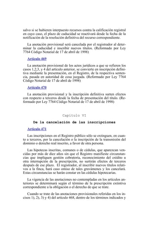 salvo si se hubieren interpuesto recursos contra la calificación registral
en cuyo caso, el plazo de caducidad se reactivará desde la fecha de la
notificación de la resolución definitiva del recurso correspondiente.
La anotación provisional será cancelada por el registrador al deter-
minar la caducidad e inscribir nuevos títulos. (Reformado por Ley
7764 Código Notarial de 17 de abril de 1998)
Artículo 469
La anotación provisional de los actos jurídicos a que se refieren los
casos 1,2,3, y 4 del artículo anterior, se convierte en inscripción defini-
tiva mediante la presentación, en el Registro, de la respectiva senten-
cia, pasada en autoridad de cosa juzgada. (Reformado por Ley 7764
Código Notarial de 17 de abril de 1998)
Artículo 470
La anotación provisional y la inscripción definitiva surten efectos
con respecto a terceros desde la fecha de presentación del título. (Re-
formado por Ley 7764 Código Notarial de 17 de abril de 1998)
Capítulo VI
De la cancelación de las inscripciones
Artículo 471
Las inscripciones en el Registro público sólo se extinguen, en cuan-
to a terceros, por la cancelación o la inscripción de la transmisión del
dominio o derecho real inscrito, a favor de otra persona.
Las hipotecas inscritas, comunes o de cédulas, que aparezcan ven-
cidas por más de diez años sin que el Registro manifieste circunstan-
cias que impliquen gestión cobratoria, reconocimiento del crédito u
otra interrupción de la prescripción, no surtirán efectos de terceros
después de ese plazo. El registrador, al inscribir nuevos títulos relati-
vos a la finca, hará caso omiso de tales gravámenes y los cancelará.
Estas circunstancias se harán constar en las cédulas hipotecarias.
La vigencia de las anotaciones no contempladas en los artículos an-
teriores se determinará según el término de la prescripción extintiva
correspondiente a la obligación o el derecho de que se trate.
Cuando se trate de las anotaciones provisionales referidas en los in-
cisos 1), 2), 3) y 4) del artículo 468, dentro de los términos indicados y
 