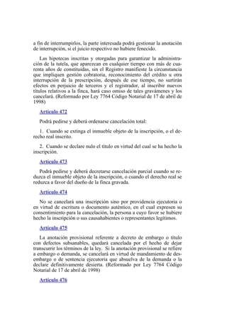 a fin de interrumpirlos, la parte interesada podrá gestionar la anotación
de interrupción, si el juicio respectivo no hubiere fenecido.
Las hipotecas inscritas y otorgadas para garantizar la administra-
ción de la tutela, que aparezcan en cualquier tiempo con más de cua-
renta años de constituidas, sin el Registro manifieste la circunstancia
que impliquen gestión cobratoria, reconocimiento del crédito u otra
interrupción de la prescripción, después de ese tiempo, no surtirán
efectos en perjuicio de terceros y el registrador, al inscribir nuevos
títulos relativos a la finca, hará caso omiso de tales gravámenes y los
cancelará. (Reformado por Ley 7764 Código Notarial de 17 de abril de
1998)
Artículo 472
Podrá pedirse y deberá ordenarse cancelación total:
1. Cuando se extinga el inmueble objeto de la inscripción, o el de-
recho real inscrito.
2. Cuando se declare nulo el título en virtud del cual se ha hecho la
inscripción.
Artículo 473
Podrá pedirse y deberá decretarse cancelación parcial cuando se re-
duzca el inmueble objeto de la inscripción, o cuando el derecho real se
reduzca a favor del dueño de la finca gravada.
Artículo 474
No se cancelará una inscripción sino por providencia ejecutoria o
en virtud de escritura o documento auténtico, en el cual expresen su
consentimiento para la cancelación, la persona a cuyo favor se hubiere
hecho la inscripción o sus causahabientes o representantes legítimos.
Artículo 475
La anotación provisional referente a decreto de embargo o título
con defectos subsanables, quedará cancelada por el hecho de dejar
transcurrir los términos de la ley. Si la anotación provisional se refiere
a embargo o demanda, se cancelará en virtud de mandamiento de des-
embargo o de sentencia ejecutoria que absuelva de la demanda o la
declare definitivamente desierta. (Reformado por Ley 7764 Código
Notarial de 17 de abril de 1998)
Artículo 476
 