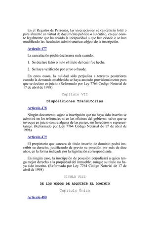 En el Registro de Personas, las inscripciones se cancelarán total o
parcialmente en virtud de documento público o auténtico, en que cons-
te legalmente que ha cesado la incapacidad o que han cesado o se han
modificado las facultades administrativas objeto de la inscripción.
Artículo 477
La cancelación podrá declararse nula cuando:
1. Se declare falso o nulo el título del cual fue hecha.
2. Se haya verificado por error o fraude.
En estos casos, la nulidad sólo perjudica a terceros posteriores
cuando la demanda establecida se haya anotado provisionalmente para
que se declare en juicio. (Reformado por Ley 7764 Código Notarial de
17 de abril de 1998)
Capítulo VII
Disposiciones Transitorias
Artículo 478
Ningún documento sujeto a inscripción que no haya sido inscrito se
admitirá en los tribunales ni en las oficinas del gobierno, salvo que se
invoque en juicio contra alguna de las partes, sus herederos o represen-
tantes. (Reformado por Ley 7764 Código Notarial de 17 de abril de
1998)
Artículo 479
El propietario que carezca de título inscrito de dominio podrá ins-
cribir su derecho, justificando de previo su posesión por más de diez
años, en la forma indicada por la legislación correspondiente.
En ningún caso, la inscripción de posesión perjudicará a quien ten-
ga mejor derecho a la propiedad del inmueble, aunque su título no ha-
ya sido inscrito. (Reformado por Ley 7764 Código Notarial de 17 de
abril de 1998)
TÍTULO VIII
DE LOS MODOS DE ADQUIRIR EL DOMINIO
Capítulo Único
Artículo 480
 