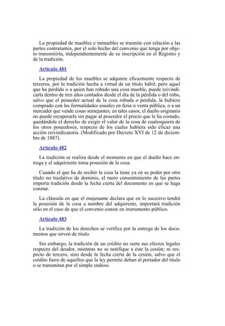 La propiedad de muebles e inmuebles se trasmite con relación a las
partes contratantes, por el solo hecho del convenio que tenga por obje-
to transmitirla, independientemente de su inscripción en el Registro y
de la tradición.
Artículo 481
La propiedad de los muebles se adquiere eficazmente respecto de
terceros, por la tradición hecha a virtud de un título hábil; pero aquel
que ha perdido o a quien han robado una cosa mueble, puede reivindi-
carla dentro de tres años contados desde el día de la pérdida o del robo,
salvo que el poseedor actual de la cosa robada o perdida, la hubiere
comprado con las formalidades usuales en feria o venta pública, o a un
mercader que vende cosas semejantes; en tales casos, el dueño originario
no puede recuperarla sin pagar al poseedor el precio que le ha costado,
quedándole el derecho de exigir el valor de la cosa de cualesquiera de
los otros poseedores, respecto de los cuales hubiera sido eficaz una
acción reivindicatoria. (Modificado por Decreto XVI de 12 de diciem-
bre de 1887).
Artículo 482
La tradición se realiza desde el momento en que el dueño hace en-
trega y el adquiriente toma posesión de la cosa.
Cuando el que ha de recibir la cosa la tiene ya en su poder por otro
título no traslativo de dominio, el mero consentimiento de las partes
importa tradición desde la fecha cierta del documento en que se haga
constar.
La cláusula en que el enajenante declara que en lo sucesivo tendrá
la posesión de la cosa a nombre del adquirente, importará tradición
sólo en el caso de que el convenio conste en instrumento público.
Artículo 483
La tradición de los derechos se verifica por la entrega de los docu-
mentos que sirven de título.
Sin embargo, la tradición de un crédito no surte sus efectos legales
respecto del deudor, mientras no se notifique a éste la cesión; ni res-
pecto de tercero, sino desde la fecha cierta de la cesión, salvo que el
crédito fuere de aquellos que la ley permite deban al portador del título
o se transmitan por el simple endoso.
 