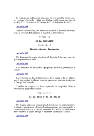 El requisito de notificación al deudor no será exigible en los casos
previstos en el artículo 1104 de este Código. (Adicionado este párrafo
por Ley 7732 de Mercado de Valores de 17 de diciembre de 1997).
Artículo 484
Además del convenio, son modos de adquirir el dominio: la ocupa-
ción, la accesión, la herencia o el legado y la prescripción.
TÍTULO IX
DE LA OCUPACIÓN
Capítulo I
Disposiciones Generales
Artículo 485
Por la ocupación puede adquirirse el dominio de la cosas muebles
que no pertenecen a nadie.
Artículo 486
Los inmuebles no reducidos a propiedad particular, pertenecen al
Estado.
Artículo 487
La ocupación de las embarcaciones, de su carga y de los objetos
que el mar arroja a la playas, o que se recogen en alta mar, se rige por
el Código de Comercio.
También está sujeta a la leyes especiales la ocupación bélica o
aprehensión en guerra nacional.
Capítulo II
De la caza y de la pesca
Artículo 488
Por la caza o la pesca se adquiere el dominio de los animales fieros
o salvajes, reputándose tales aún los domesticados que han perdido la
costumbre de volver a la casa de su dueño. Las abejas no pueden ocu-
parse mientras el dueño persiga el enjambre, llevándolo a la vista.
Artículo 489
 