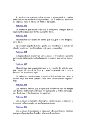 Se puede cazar o pescar en los terrenos o aguas públicas, confor-
mándose con los respectivos reglamentos. En la propiedad particular
no se puede cazar ni pescar sin permiso del dueño.
Artículo 490
La ocupación por medio de la caza o de la pesca se regirá por los
reglamento especiales y por las siguientes bases.
Artículo 491
El cazador se hace dueño del animal que caza, por el acto de apode-
rarse de él.
Se considera cogido el animal que ha sido muerto por el cazador en
el acto venatorio, y también el que está preso en sus redes.
Artículo 492
Si la presa herida muriere en terreno ajeno, el propietario o quien le
represente, deberá entregarla al cazador, o permitir que entre a buscar-
la.
Artículo 493
El propietario que no cumpliere con la prevención del artículo ante-
rior, pagará el valor de la fiera; y el cazador perderá ésta si entra a
buscarla sin permiso de aquél.
En todo caso es responsable el cazador de los daños que cause, y
cuando haya más de un cazador, serán todos solidariamente responsa-
bles.
Artículo 494
Los animales feroces que escapen del encierro en que los tengan
sus dueños, podrán ser destruidos por cualquiera, y podrán ser ocupa-
dos desde que el dueño deje de perseguirlos.
Artículo 495
Los animales domésticos están sujetos a dominio, que se adquiere y
transmite en la misma forma que las demás cosas.
Artículo 496
Los animales domesticados se equiparan a los domésticos, mientras
conserven la costumbre de volver a la casa de su dueño.
 