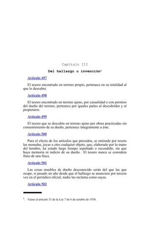 Capítulo III
Del hallazgo o invención8
Artículo 497
El tesoro encontrado en terreno propio, pertenece en su totalidad al
que lo descubre.
Artículo 498
El tesoro encontrado en terreno ajeno, por casualidad o con permiso
del dueño del terreno, pertenece por iguales partes al descubridor y al
propietario.
Artículo 499
El tesoro que se descubre en terreno ajeno por obras practicadas sin
consentimiento de su dueño, pertenece íntegramente a éste.
Artículo 500
Para el efecto de los artículos que preceden, se entiende por tesoro
las monedas, joyas u otro cualquier objeto, que, elaborado por la mano
del hombre, ha estado largo tiempo sepultado o escondido, sin que
haya memoria ni indicio de su dueño. El tesoro nunca se considera
fruto de una finca.
Artículo 501
Las cosas muebles de dueño desconocido serán del que las que
ocupe, si pasado un año desde que el hallazgo se anunciare por tercera
vez en el periódico oficial, nadie las reclama como suyas.
Artículo 502
8
. Véase el artículo 31 de la Ley 7 de 6 de octubre de 1938.
 