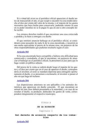 Si a virtud del aviso en el periódico oficial apareciere el dueño an-
tes de transcurrido el año, el que ocupó o encontró la cosa tendrá dere-
cho al diez por ciento del valor de la misma, y al importe de los gastos
necesarios que haya hecho para conservarla, pudiendo retener la cosa
en su poder mientras no se le pague lo que en uno u otro concepto de-
be recibir.
Los mismos derechos tendrá el que encontrare una cosa extraviada
o perdida y la fuere a entregar a su dueño.
El que omitiere anunciar hallazgo en el periódico oficial, se consi-
derará como poseedor de mala fe de la cosa encontrada, e incurrirá en
una multa equivalente al precio de la misma cosa, sin perjuicio de las
otras responsabilidades que pudieran resultarle según el caso.
Artículo 503
Si la cosa encontrada fuere corruptible o hubiere otra dificultad para
conservarla y custodiarla, el que la encontrare, sin perjuicio de anun-
ciar el hallazgo en el periódico oficial, la presentará al juez para que la
haga vender en pública subasta.
Del precio de la venta se cubrirá desde luego el importe de los gas-
tos y el diez por ciento que en el caso de aparecer el dueño, correspon-
dería al inventor; el resto se mandará depositar para entregarlo oportu-
namente al dueño, si se presentare a reclamarlo, al inventor si pasare el
año sin que haga tal reclamo.
Artículo 504
Las disposiciones anteriores no son aplicables a los animales do-
mésticos que aparezcan sin dueño conocido. El que encontrare un
animal de esta clase deberá presentarlo a la autoridad; y en caso de no
resultar el dueño, su producto, deducidos los gastos de venta, corres-
ponderá íntegramente al respectivo municipio.
TÍTULO X
DE LA ACCESIÓN
Capítulo I
Del derecho de accesión respecto de los inmue-
bles
Artículo 505
 