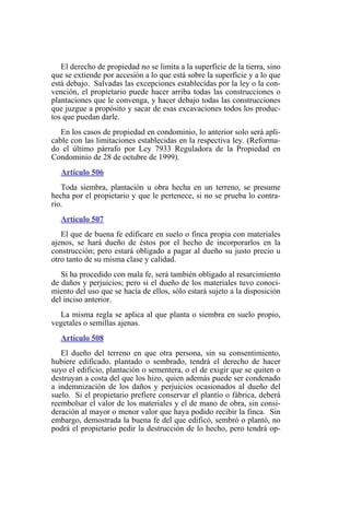 El derecho de propiedad no se limita a la superficie de la tierra, sino
que se extiende por accesión a lo que está sobre la superficie y a lo que
está debajo. Salvadas las excepciones establecidas por la ley o la con-
vención, el propietario puede hacer arriba todas las construcciones o
plantaciones que le convenga, y hacer debajo todas las construcciones
que juzgue a propósito y sacar de esas excavaciones todos los produc-
tos que puedan darle.
En los casos de propiedad en condominio, lo anterior solo será apli-
cable con las limitaciones establecidas en la respectiva ley. (Reforma-
do el último párrafo por Ley 7933 Reguladora de la Propiedad en
Condominio de 28 de octubre de 1999).
Artículo 506
Toda siembra, plantación u obra hecha en un terreno, se presume
hecha por el propietario y que le pertenece, si no se prueba lo contra-
rio.
Artículo 507
El que de buena fe edificare en suelo o finca propia con materiales
ajenos, se hará dueño de éstos por el hecho de incorporarlos en la
construcción; pero estará obligado a pagar al dueño su justo precio u
otro tanto de su misma clase y calidad.
Si ha procedido con mala fe, será también obligado al resarcimiento
de daños y perjuicios; pero si el dueño de los materiales tuvo conoci-
miento del uso que se hacía de ellos, sólo estará sujeto a la disposición
del inciso anterior.
La misma regla se aplica al que planta o siembra en suelo propio,
vegetales o semillas ajenas.
Artículo 508
El dueño del terreno en que otra persona, sin su consentimiento,
hubiere edificado, plantado o sembrado, tendrá el derecho de hacer
suyo el edificio, plantación o sementera, o el de exigir que se quiten o
destruyan a costa del que los hizo, quien además puede ser condenado
a indemnización de los daños y perjuicios ocasionados al dueño del
suelo. Si el propietario prefiere conservar el plantío o fábrica, deberá
reembolsar el valor de los materiales y el de mano de obra, sin consi-
deración al mayor o menor valor que haya podido recibir la finca. Sin
embargo, demostrada la buena fe del que edificó, sembró o plantó, no
podrá el propietario pedir la destrucción de lo hecho, pero tendrá op-
 