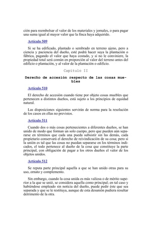 ción para reembolsar el valor de los materiales y jornales, o para pagar
una suma igual al mayor valor que la finca haya adquirido.
Artículo 509
Si se ha edificado, plantado o sembrado en terreno ajeno, pero a
ciencia y paciencia del dueño, esté podrá hacer suya la plantación o
fábrica, pagando el valor que haya costado, y si no le conviniere, la
propiedad total será común en proporción al valor del terreno antes del
edificio o plantación, y al valor de la plantación o edificio.
Capítulo II
Derecho de accesión respecto de las cosas mue-
bles
Artículo 510
El derecho de accesión cuando tiene por objeto cosas muebles que
pertenecen a distintos dueños, está sujeto a los principios de equidad
natural.
Las disposiciones siguientes servirán de norma para la resolución
de los casos en ellas no previstos.
Artículo 511
Cuando dos o más cosas pertenecientes a diferentes dueños, se han
unido de modo que forman un solo cuerpo, pero que pueden aún sepa-
rarse en términos que cada una pueda subsistir sin las demás, cada
propietario conservará el derecho de reivindicación de su cosa; pero si
la unión es tal que las cosas no puedan separarse en los términos indi-
cados, el todo pertenece al dueño de la cosa que constituye la parte
principal, con obligación de pagar a los otros dueños el valor de los
objetos unidos.
Artículo 512
Se reputa parte principal aquella a que se han unido otras para su
uso, ornato y complemento.
Sin embargo, cuando la cosa unida es más valiosa o de mérito supe-
rior a la que se unió, se considera aquella como principal; en tal caso y
habiéndose empleado sin noticia del dueño, puede pedir éste que sea
separada y que se le restituya, aunque de esta desunión pudiera resultar
detrimento de la otra.
 