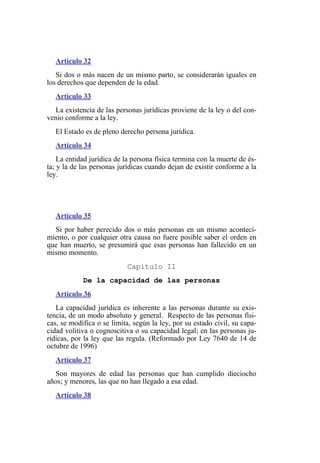 Artículo 32
Si dos o más nacen de un mismo parto, se considerarán iguales en
los derechos que dependen de la edad.
Artículo 33
La existencia de las personas jurídicas proviene de la ley o del con-
venio conforme a la ley.
El Estado es de pleno derecho persona jurídica.
Artículo 34
La entidad jurídica de la persona física termina con la muerte de és-
ta; y la de las personas jurídicas cuando dejan de existir conforme a la
ley.
Artículo 35
Si por haber perecido dos o más personas en un mismo aconteci-
miento, o por cualquier otra causa no fuere posible saber el orden en
que han muerto, se presumirá que esas personas han fallecido en un
mismo momento.
Capítulo II
De la capacidad de las personas
Artículo 36
La capacidad jurídica es inherente a las personas durante su exis-
tencia, de un modo absoluto y general. Respecto de las personas físi-
cas, se modifica o se limita, según la ley, por su estado civil, su capa-
cidad volitiva o cognoscitiva o su capacidad legal; en las personas ju-
rídicas, por la ley que las regula. (Reformado por Ley 7640 de 14 de
octubre de 1996)
Artículo 37
Son mayores de edad las personas que han cumplido dieciocho
años; y menores, las que no han llegado a esa edad.
Artículo 38
 
