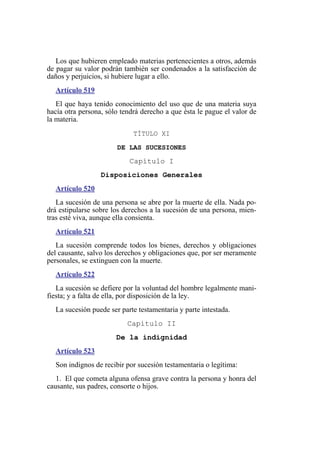 Los que hubieren empleado materias pertenecientes a otros, además
de pagar su valor podrán también ser condenados a la satisfacción de
daños y perjuicios, si hubiere lugar a ello.
Artículo 519
El que haya tenido conocimiento del uso que de una materia suya
hacía otra persona, sólo tendrá derecho a que ésta le pague el valor de
la materia.
TÍTULO XI
DE LAS SUCESIONES
Capítulo I
Disposiciones Generales
Artículo 520
La sucesión de una persona se abre por la muerte de ella. Nada po-
drá estipularse sobre los derechos a la sucesión de una persona, mien-
tras esté viva, aunque ella consienta.
Artículo 521
La sucesión comprende todos los bienes, derechos y obligaciones
del causante, salvo los derechos y obligaciones que, por ser meramente
personales, se extinguen con la muerte.
Artículo 522
La sucesión se defiere por la voluntad del hombre legalmente mani-
fiesta; y a falta de ella, por disposición de la ley.
La sucesión puede ser parte testamentaria y parte intestada.
Capítulo II
De la indignidad
Artículo 523
Son indignos de recibir por sucesión testamentaria o legítima:
1. El que cometa alguna ofensa grave contra la persona y honra del
causante, sus padres, consorte o hijos.
 