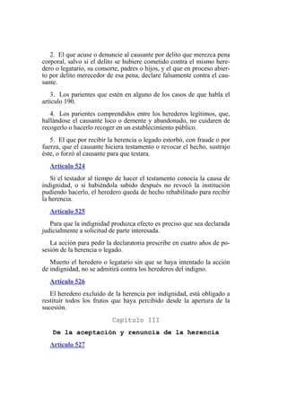 2. El que acuse o denuncie al causante por delito que merezca pena
corporal, salvo si el delito se hubiere cometido contra el mismo here-
dero o legatario, su consorte, padres o hijos, y el que en proceso abier-
to por delito merecedor de esa pena, declare falsamente contra el cau-
sante.
3. Los parientes que estén en alguno de los casos de que habla el
artículo 190.
4. Los parientes comprendidos entre los herederos legítimos, que,
hallándose el causante loco o demente y abandonado, no cuidaren de
recogerlo o hacerlo recoger en un establecimiento público.
5. El que por recibir la herencia o legado estorbó, con fraude o por
fuerza, que el causante hiciera testamento o revocar el hecho, sustrajo
éste, o forzó al causante para que testara.
Artículo 524
Si el testador al tiempo de hacer el testamento conocía la causa de
indignidad, o si habiéndola sabido después no revocó la institución
pudiendo hacerlo, el heredero queda de hecho rehabilitado para recibir
la herencia.
Artículo 525
Para que la indignidad produzca efecto es preciso que sea declarada
judicialmente a solicitud de parte interesada.
La acción para pedir la declaratoria prescribe en cuatro años de po-
sesión de la herencia o legado.
Muerto el heredero o legatario sin que se haya intentado la acción
de indignidad, no se admitirá contra los herederos del indigno.
Artículo 526
El heredero excluido de la herencia por indignidad, está obligado a
restituir todos los frutos que haya percibido desde la apertura de la
sucesión.
Capítulo III
De la aceptación y renuncia de la herencia
Artículo 527
 
