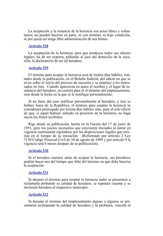 La aceptación y la renuncia de la herencia son actos libres y volun-
tarios; no pueden hacerse en parte, ni con término, ni bajo condición,
ni por quien no tenga libre administración de sus bienes.
Artículo 528
La aceptación de la herencia, para que produzca todos sus efectos
legales, ha de ser expresa, pidiendo al juez del domicilio de la suce-
sión, la declaratoria de ser tal heredero.
Artículo 529
El término para aceptar la herencia será de treinta días hábiles, con-
tados desde la publicación, en el Boletín Judicial, del edicto en que se
avise sobre el inicio del proceso de sucesión y se emplace a los intere-
sados en ésta. Cuando aparezcan en autos el nombre y el lugar de re-
sidencia del heredero, no correrá para él el término del emplazamiento,
sino desde la fecha en la que se le notifique personalmente.
Si no fuere del caso notificar personalmente al heredero, y éste se
hallare fuera de la República, el término para aceptar la herencia se
considerará prorrogado por treinta días hábiles más, para el solo efecto
de que, si aquel hubiere entrado en posesión de la herencia, no haga
suyos los frutos recibidos.
Rige desde su publicación, hecha en la Gaceta del 17 de junio de
1951, pero los juicios sucesorios que estuvieren iniciados al entrar en
vigencia continuarán rigiéndose por las disposiciones legales que exis-
tían en el tiempo de su iniciación. (Reformado por artículo 2 Ley
7130 Código Procesal Civil de 16 de agosto de 1989 y por artículo 9 la
vigencia será 6 meses después de su publicación).
Artículo 530
Si el heredero muriere antes de aceptar la herencia, sus herederos
podrán hacer uso del tiempo que falte del término en que debe hacerse
la aceptación.
Artículo 531
Si durante el término para aceptar la herencia nadie se presentare a
reclamarla probando su calidad de heredero, se reputará vacante y se
declarará heredero al respectivo municipio.
Artículo 532
Si durante el término del emplazamiento alguno o algunos se pre-
sentaren reclamando la calidad de heredero y la probaren, vencido el
 
