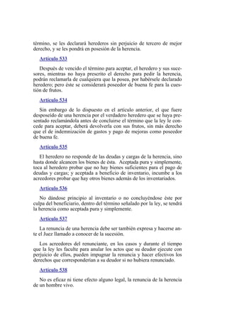 término, se les declarará herederos sin perjuicio de tercero de mejor
derecho, y se les pondrá en posesión de la herencia.
Artículo 533
Después de vencido el término para aceptar, el heredero y sus suce-
sores, mientras no haya prescrito el derecho para pedir la herencia,
podrán reclamarla de cualquiera que la posea, por habérsele declarado
heredero; pero éste se considerará poseedor de buena fe para la cues-
tión de frutos.
Artículo 534
Sin embargo de lo dispuesto en el artículo anterior, el que fuere
desposeído de una herencia por el verdadero heredero que se haya pre-
sentado reclamándola antes de concluirse el término que la ley le con-
cede para aceptar, deberá devolverla con sus frutos, sin más derecho
que el de indemnización de gastos y pago de mejoras como poseedor
de buena fe.
Artículo 535
El heredero no responde de las deudas y cargas de la herencia, sino
hasta donde alcancen los bienes de ésta. Aceptada pura y simplemente,
toca al heredero probar que no hay bienes suficientes para el pago de
deudas y cargas; y aceptada a beneficio de inventario, incumbe a los
acreedores probar que hay otros bienes además de los inventariados.
Artículo 536
No dándose principio al inventario o no concluyéndose éste por
culpa del beneficiario, dentro del término señalado por la ley, se tendrá
la herencia como aceptada pura y simplemente.
Artículo 537
La renuncia de una herencia debe ser también expresa y hacerse an-
te el Juez llamado a conocer de la sucesión.
Los acreedores del renunciante, en los casos y durante el tiempo
que la ley les faculte para anular los actos que su deudor ejecute con
perjuicio de ellos, pueden impugnar la renuncia y hacer efectivos los
derechos que corresponderían a su deudor si no hubiera renunciado.
Artículo 538
No es eficaz ni tiene efecto alguno legal, la renuncia de la herencia
de un hombre vivo.
 