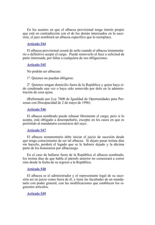 En los asuntos en que el albacea provisional tenga interés propio
que esté en contradicción con el de los demás interesados en la suce-
sión, el juez nombrará un albacea específico que lo reemplace.
Artículo 544
El albacea provisional cesará de serlo cuando el albacea testamenta-
rio o definitivo acepte el cargo. Puede removerlo el Juez a solicitud de
parte interesada, por faltar a cualquiera de sus obligaciones.
Artículo 545
No podrán ser albaceas:
1º. Quienes no puedan obligarse.
2º. Quienes tengan domicilio fuera de la República y quien haya si-
do condenado una vez o haya sido removido por dolo en la adminis-
tración de cosa ajena.
(Reformado por Ley 7600 de Igualdad de Oportunidades para Per-
sonas con Discapacidad de 2 de mayo de 1996)
Artículo 546
El albacea nombrado puede rehusar libremente el cargo; pero si lo
acepta, está obligado a desempeñarlo, excepto en los casos en que es
permitido al mandatario exonerarse del suyo.
Artículo 547
El albacea testamentario debe iniciar el juicio de sucesión desde
que tenga conocimiento de ser tal albacea. Si dejare pasar treinta días
sin hacerlo, perderá el legado que se le hubiere dejado y la décima
parte de los honorarios por albaceazgo.
En el caso de hallarse fuera de la República el albacea nombrado,
los treinta días de que habla el párrafo anterior no comenzará a correr
sino desde la fecha de su regreso a la República.
Artículo 548
El albacea es el administrador y el representante legal de su suce-
sión así en juicio como fuera de él, y tiene las facultades de un manda-
tario con poder general, con las modificaciones que establecen los si-
guientes artículos.
Artículo 549
 